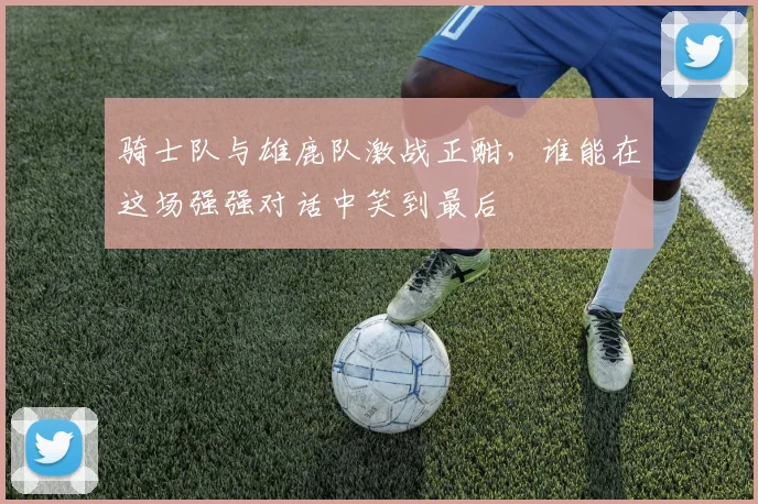 骑士队与雄鹿队激战正酣，谁能在这场强强对话中笑到最后