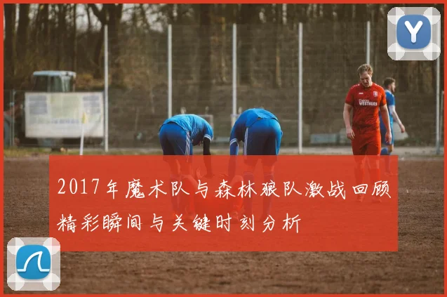 2017年魔术队与森林狼队激战回顾精彩瞬间与关键时刻分析