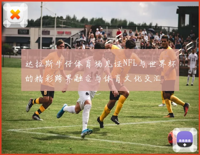达拉斯牛仔体育场见证NFL与世界杯的精彩跨界融合与体育文化交汇