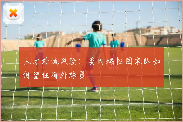 人才外流风险：委内瑞拉国家队如何留住海外球员
