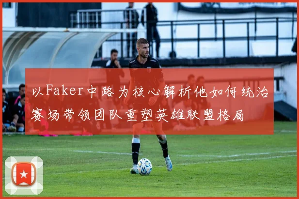 以Faker中路为核心解析他如何统治赛场带领团队重塑英雄联盟格局