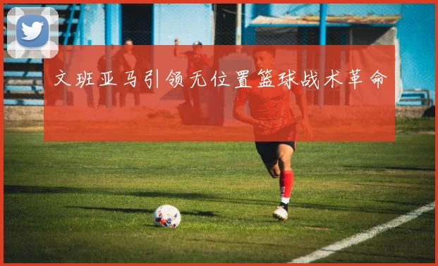 文班亚马引领无位置篮球战术革命