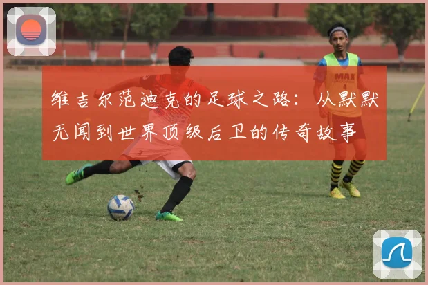 维吉尔范迪克的足球之路：从默默无闻到世界顶级后卫的传奇故事