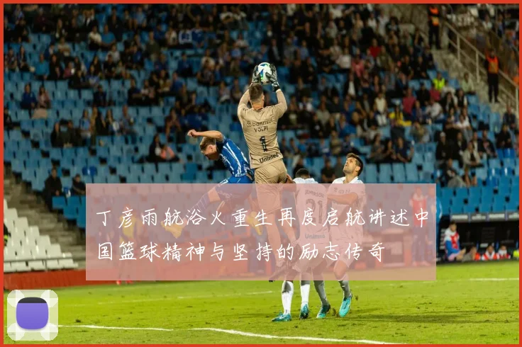 丁彦雨航浴火重生再度启航讲述中国篮球精神与坚持的励志传奇