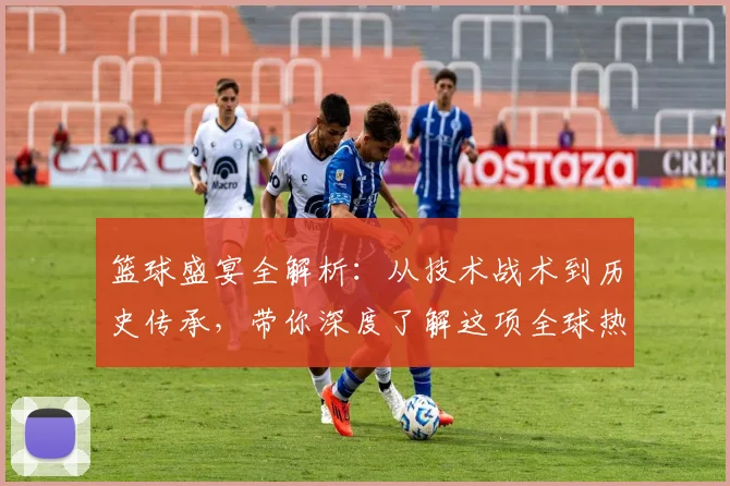 篮球盛宴全解析：从技术战术到历史传承，带你深度了解这项全球热爱的运动