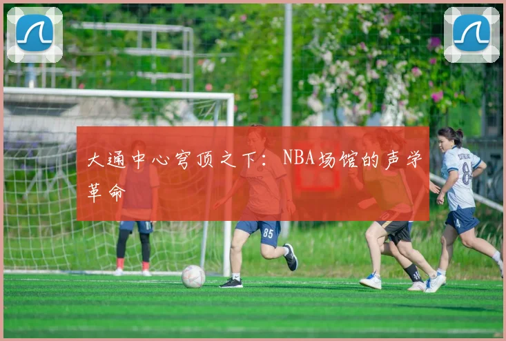 大通中心穹顶之下：NBA场馆的声学革命