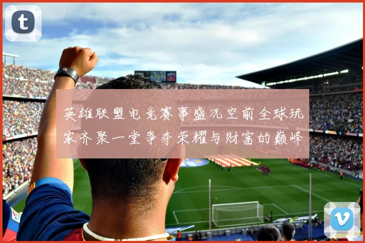 英雄联盟电竞赛事盛况空前全球玩家齐聚一堂争夺荣耀与财富的巅峰对决