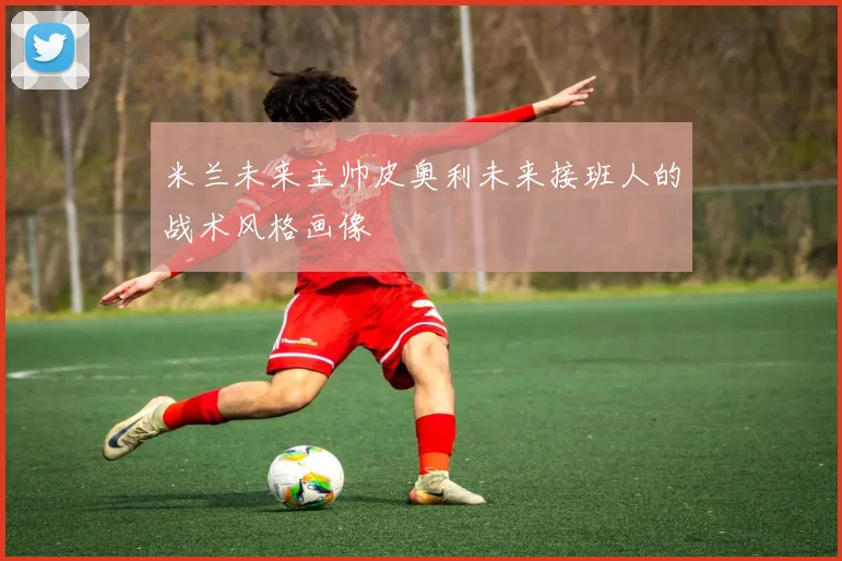 米兰未来主帅皮奥利未来接班人的战术风格画像
