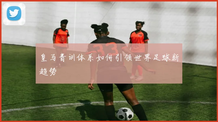 皇马青训体系如何引领世界足球新趋势