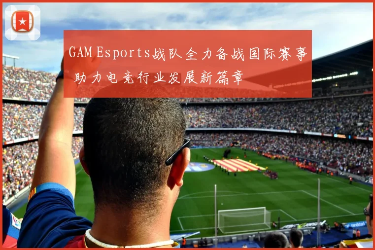 GAM Esports战队全力备战国际赛事 助力电竞行业发展新篇章