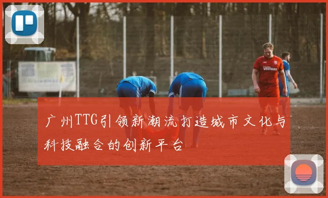 广州TTG引领新潮流打造城市文化与科技融合的创新平台