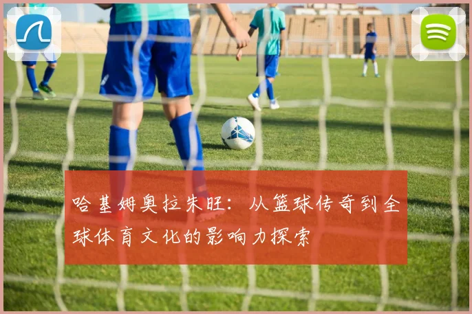 哈基姆奥拉朱旺：从篮球传奇到全球体育文化的影响力探索